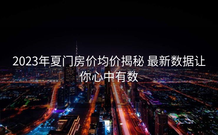 2023年夏门房价均价揭秘 最新数据让你心中有数
