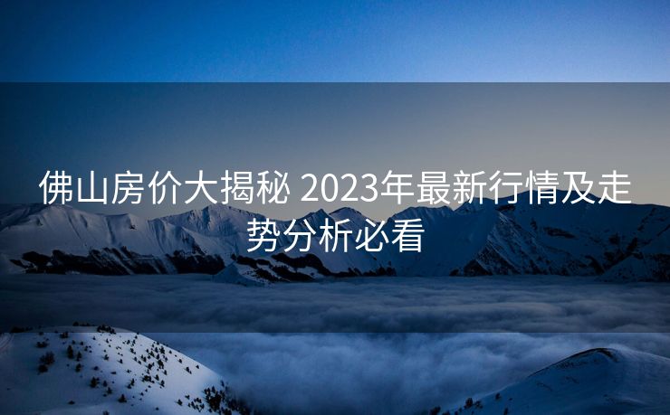 佛山房价大揭秘 2023年最新行情及走势分析必看