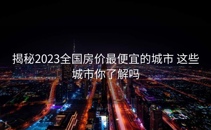 揭秘2023全国房价最便宜的城市 这些城市你了解吗