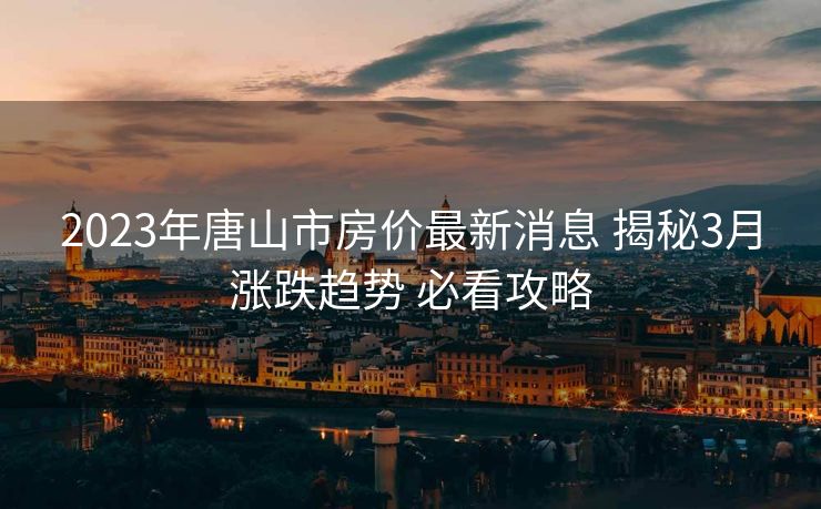 2023年唐山市房价最新消息 揭秘3月涨跌趋势 必看攻略
