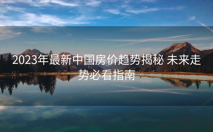 2023年最新中国房价趋势揭秘 未来走势必看指南