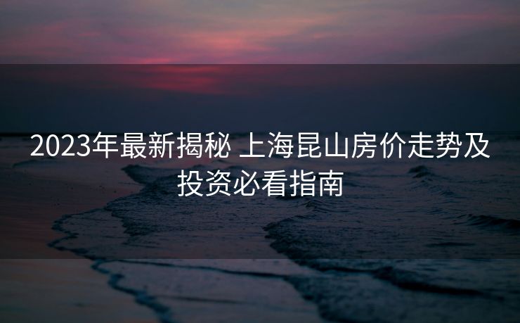 2023年最新揭秘 上海昆山房价走势及投资必看指南 2023年最新揭秘 上海昆山房价走势及投资必看指南