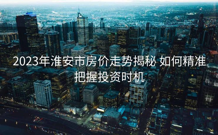 2023年淮安市房价走势揭秘 如何精准把握投资时机