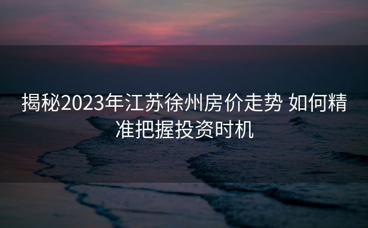 揭秘2023年江苏徐州房价走势 如何精准把握投资时机