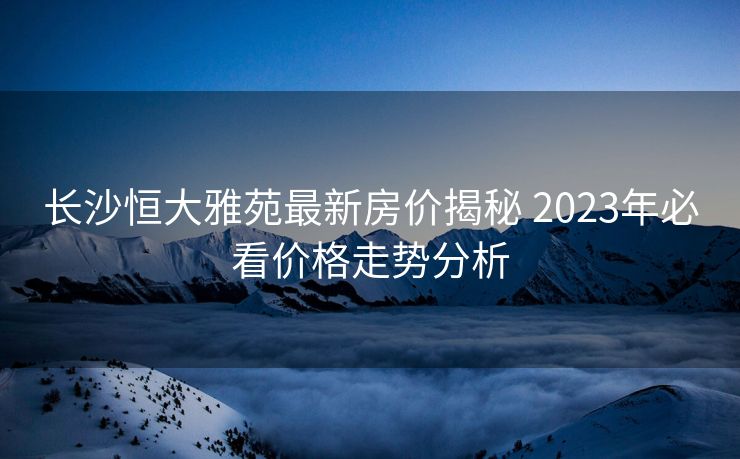 长沙恒大雅苑最新房价揭秘 2023年必看价格走势分析
