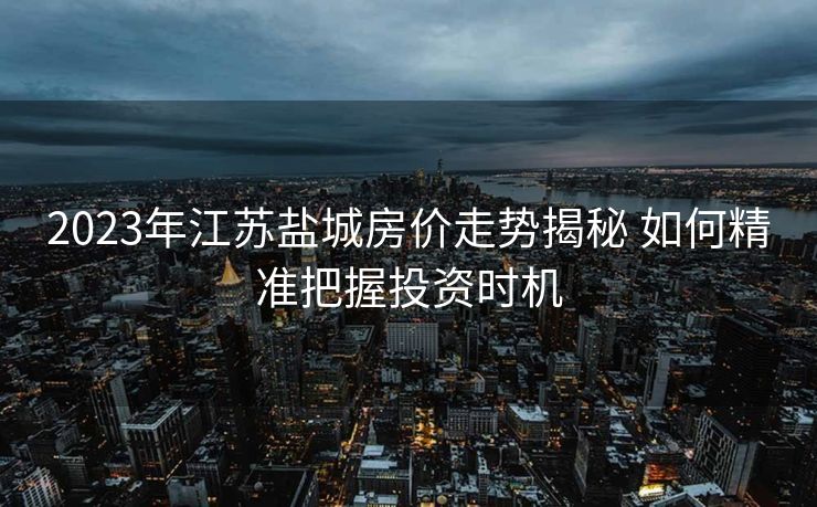 2023年江苏盐城房价走势揭秘 如何精准把握投资时机