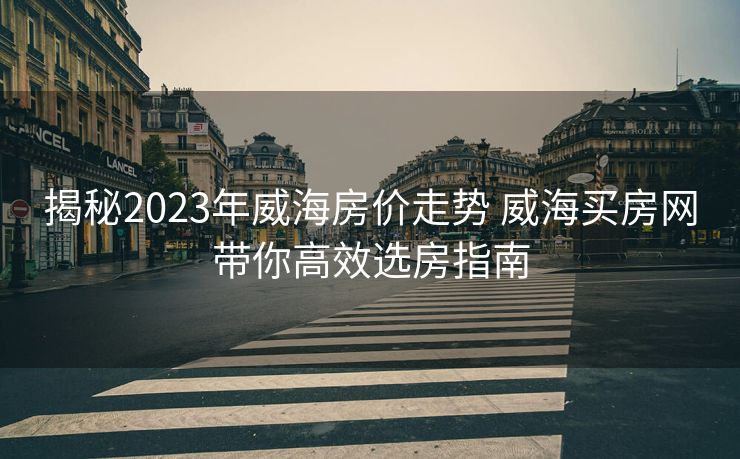 揭秘2023年威海房价走势 威海买房网带你高效选房指南