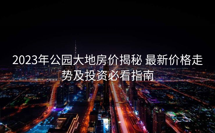 2023年公园大地房价揭秘 最新价格走势及投资必看指南
