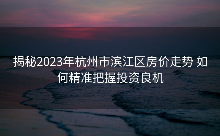 揭秘2023年杭州市滨江区房价走势 如何精准把握投资良机