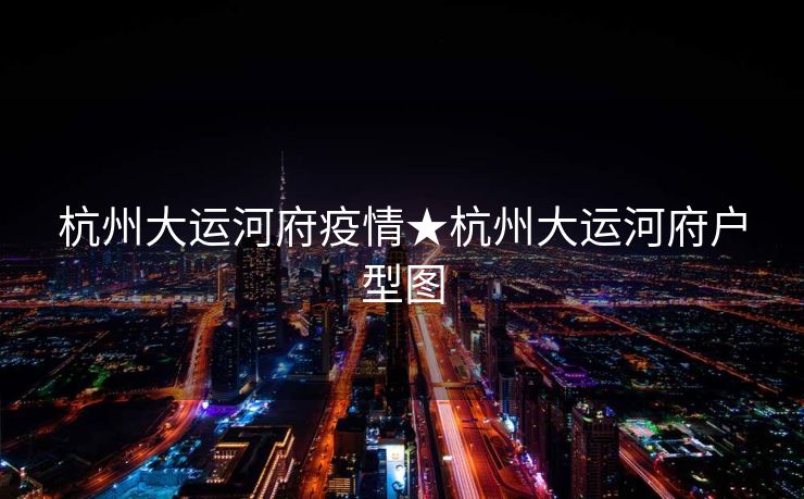 杭州大运河府疫情★杭州大运河府户型图