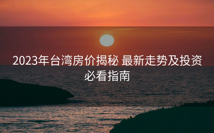 2023年台湾房价揭秘 最新走势及投资必看指南