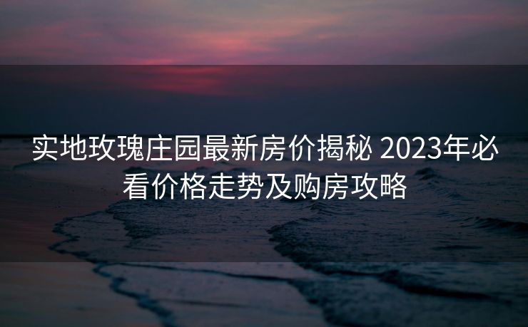 实地玫瑰庄园最新房价揭秘 2023年必看价格走势及购房攻略
