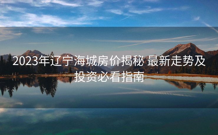 2023年辽宁海城房价揭秘 最新走势及投资必看指南