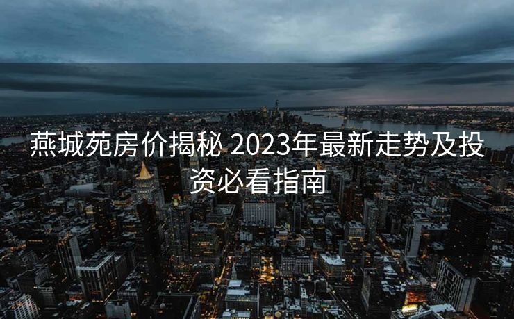 燕城苑房价揭秘 2023年最新走势及投资必看指南