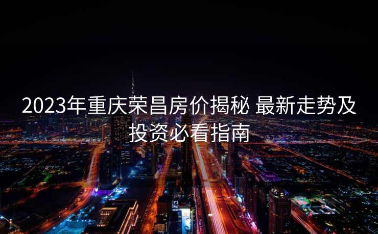2023年重庆荣昌房价揭秘 最新走势及投资必看指南