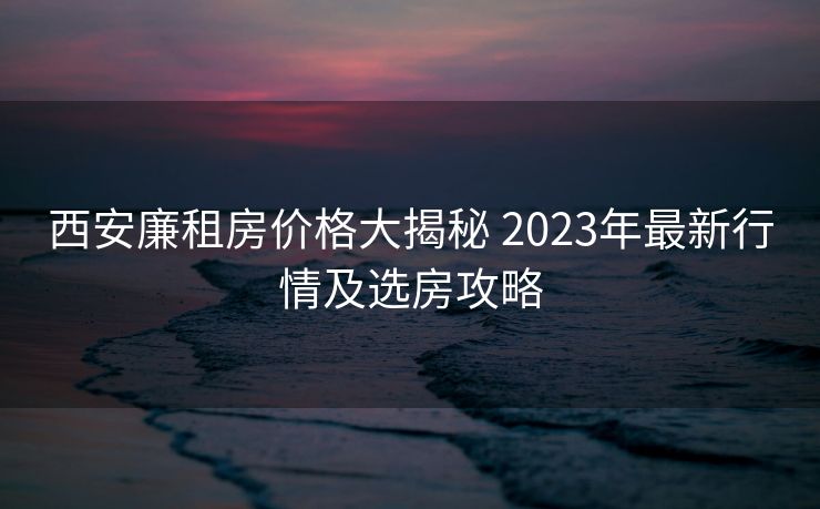 西安廉租房价格大揭秘 2023年最新行情及选房攻略