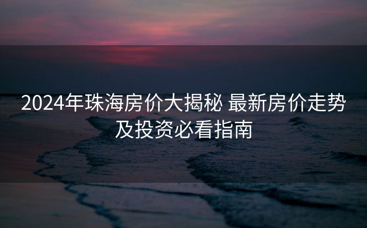 2024年珠海房价大揭秘 最新房价走势及投资必看指南