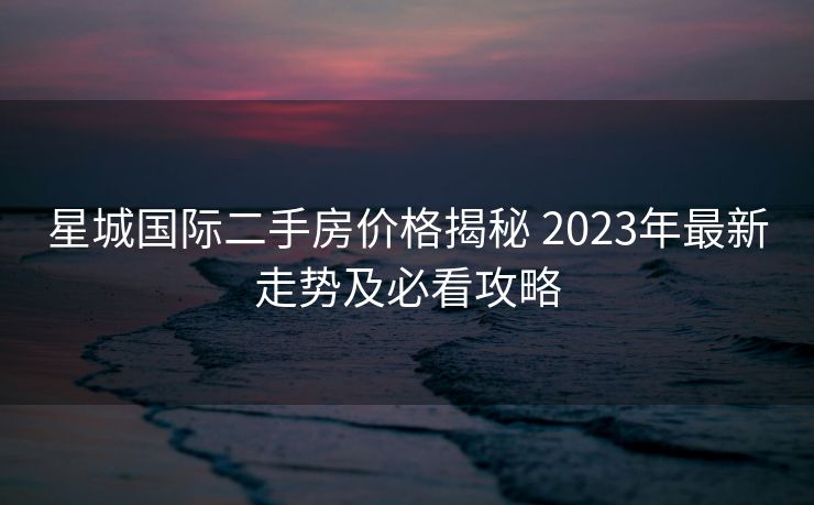 星城国际二手房价格揭秘 2023年最新走势及必看攻略