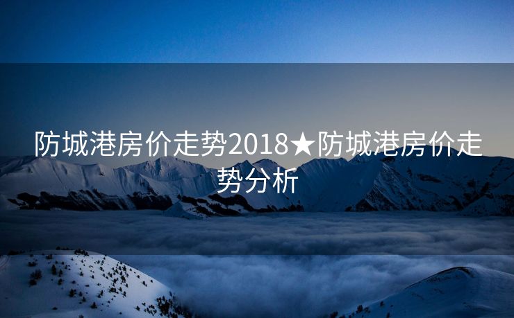 防城港房价走势2018★防城港房价走势分析