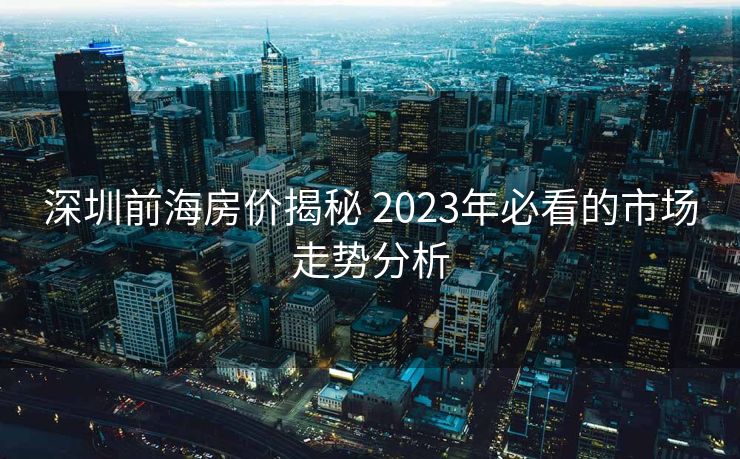 深圳前海房价揭秘 2023年必看的市场走势分析
