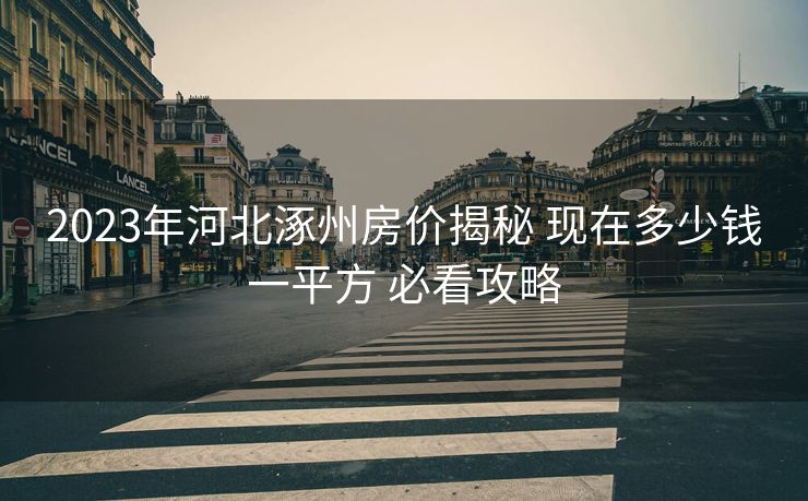 2023年河北涿州房价揭秘 现在多少钱一平方 必看攻略