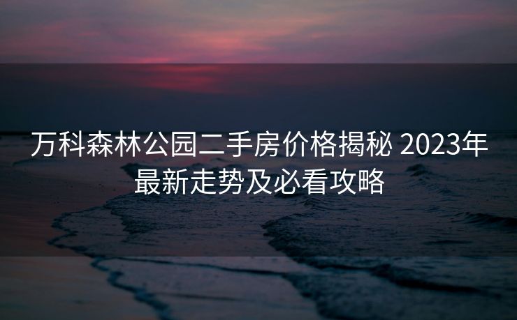 万科森林公园二手房价格揭秘 2023年最新走势及必看攻略