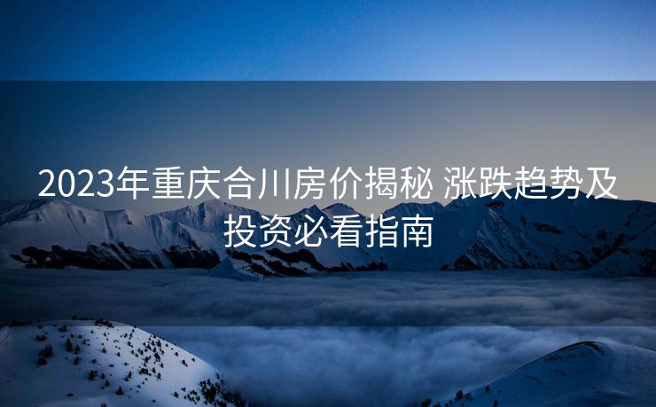 2023年重庆合川房价揭秘 涨跌趋势及投资必看指南