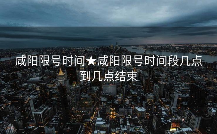 咸阳限号时间★咸阳限号时间段几点到几点结束