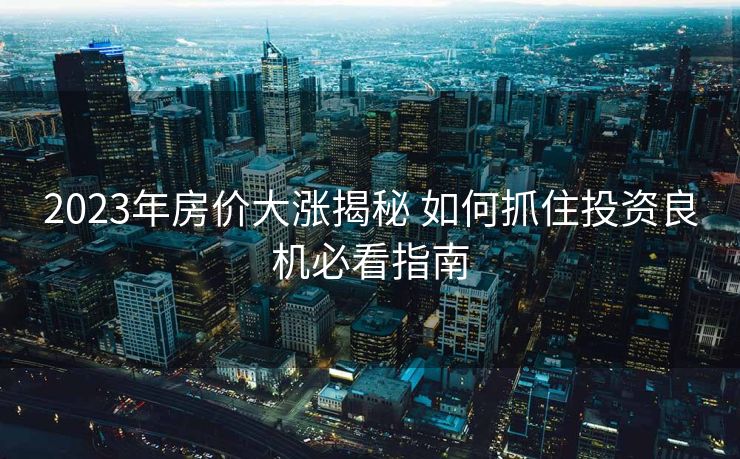 2023年房价大涨揭秘 如何抓住投资良机必看指南