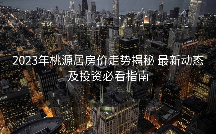 2023年桃源居房价走势揭秘 最新动态及投资必看指南