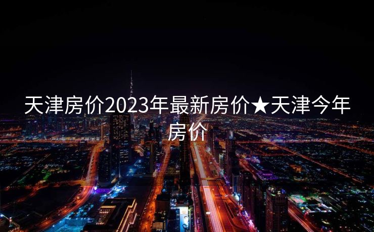 天津房价2023年最新房价★天津今年房价