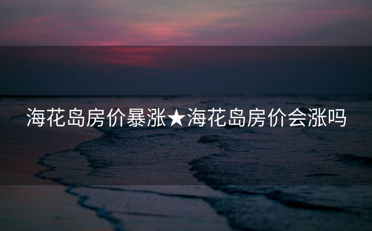 海花岛房价暴涨★海花岛房价会涨吗