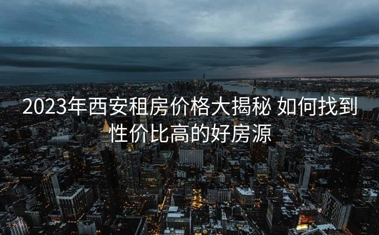 2023年西安租房价格大揭秘 如何找到性价比高的好房源