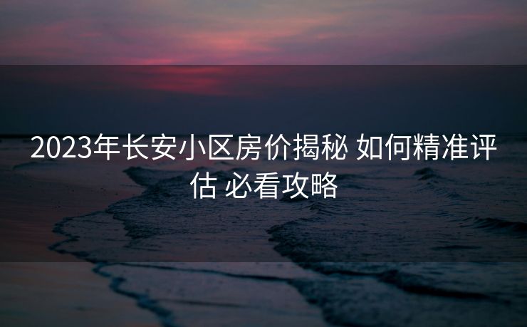 2023年长安小区房价揭秘 如何精准评估 必看攻略