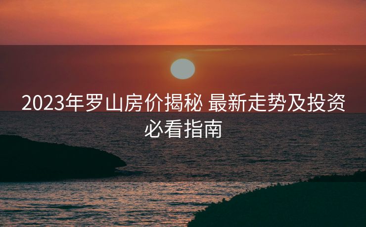 2023年罗山房价揭秘 最新走势及投资必看指南
