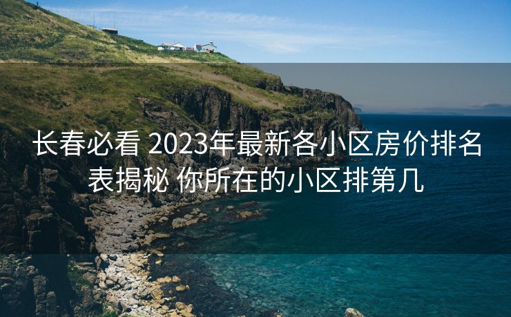 长春必看 2023年最新各小区房价排名表揭秘 你所在的小区排第几