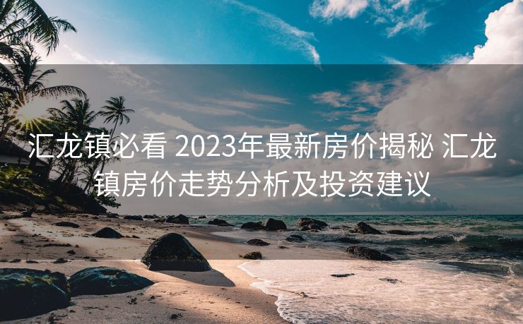 汇龙镇必看 2023年最新房价揭秘 汇龙镇房价走势分析及投资建议