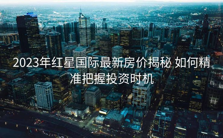 2023年红星国际最新房价揭秘 如何精准把握投资时机