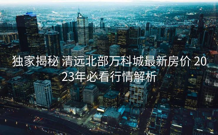 独家揭秘 清远北部万科城最新房价 2023年必看行情解析