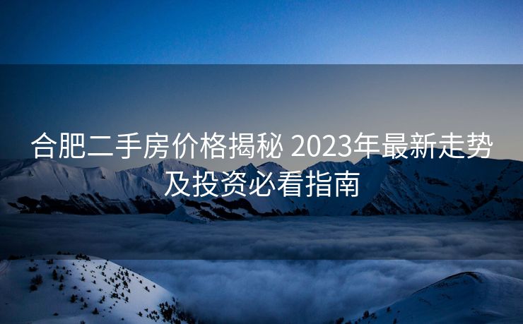 合肥二手房价格揭秘 2023年最新走势及投资必看指南