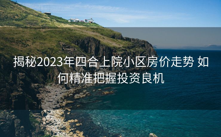 揭秘2023年四合上院小区房价走势 如何精准把握投资良机