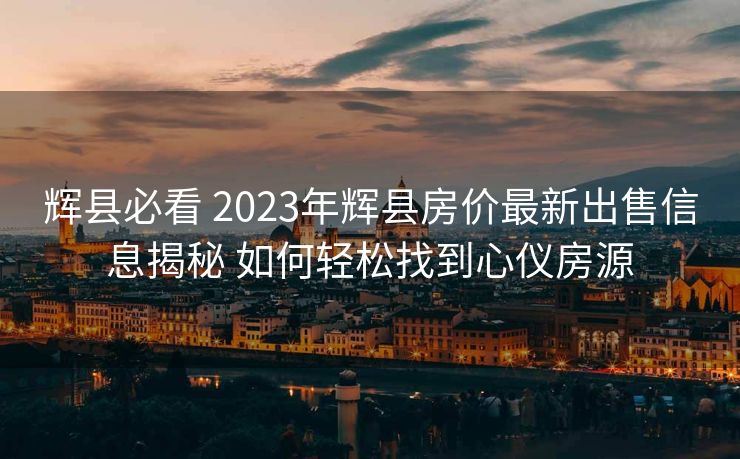 辉县必看 2023年辉县房价最新出售信息揭秘 如何轻松找到心仪房源
