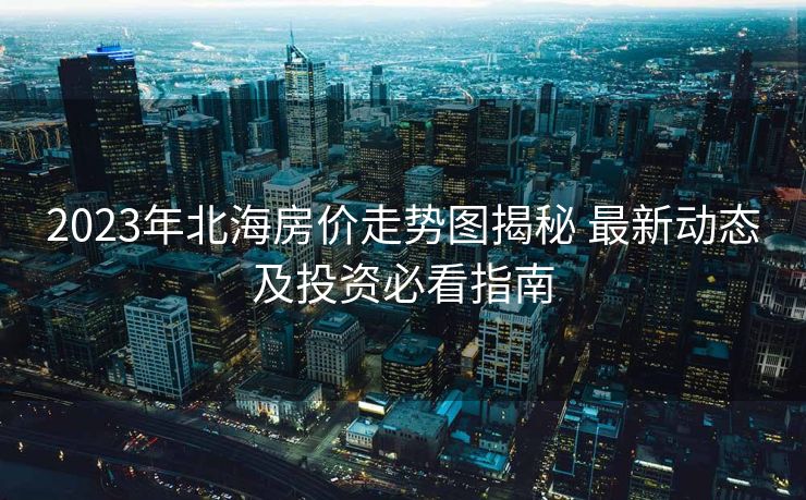 2023年北海房价走势图揭秘 最新动态及投资必看指南