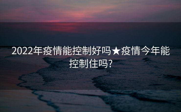2022年疫情能控制好吗★疫情今年能控制住吗?