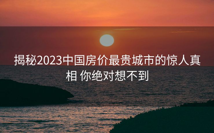 揭秘2023中国房价最贵城市的惊人真相 你绝对想不到