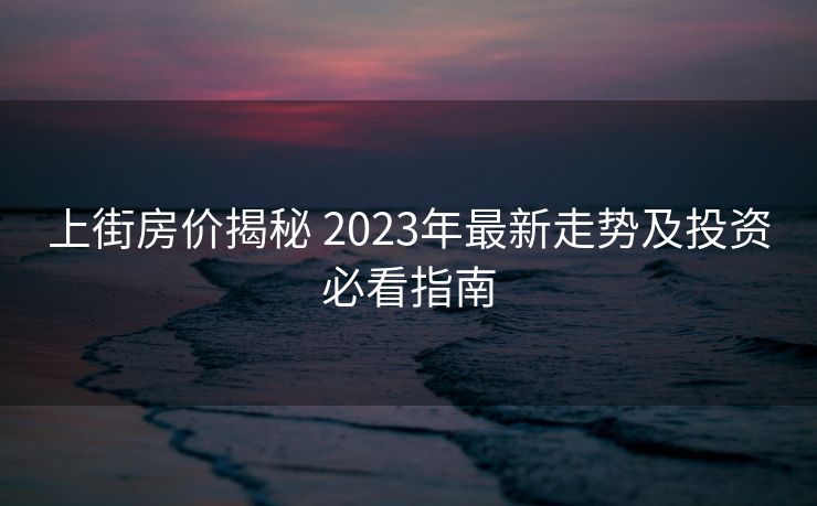 上街房价揭秘 2023年最新走势及投资必看指南