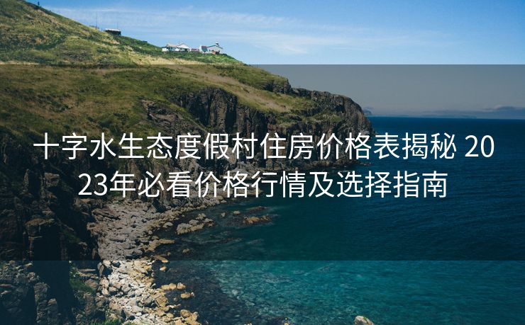 十字水生态度假村住房价格表揭秘 2023年必看价格行情及选择指南