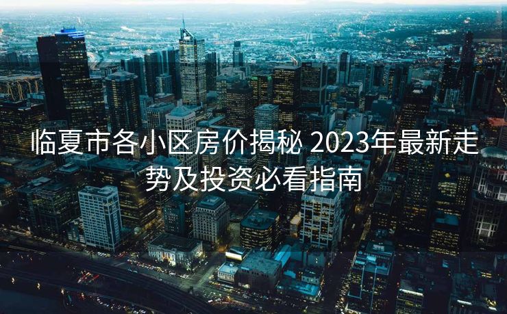 临夏市各小区房价揭秘 2023年最新走势及投资必看指南