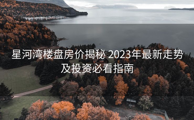 星河湾楼盘房价揭秘 2023年最新走势及投资必看指南