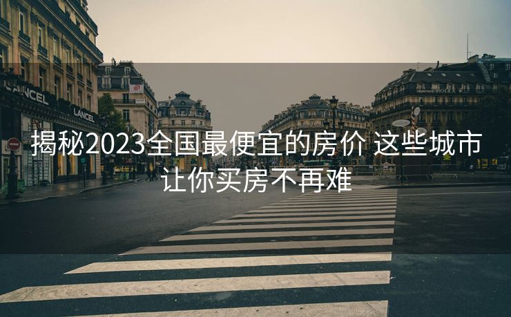 揭秘2023全国最便宜的房价 这些城市让你买房不再难